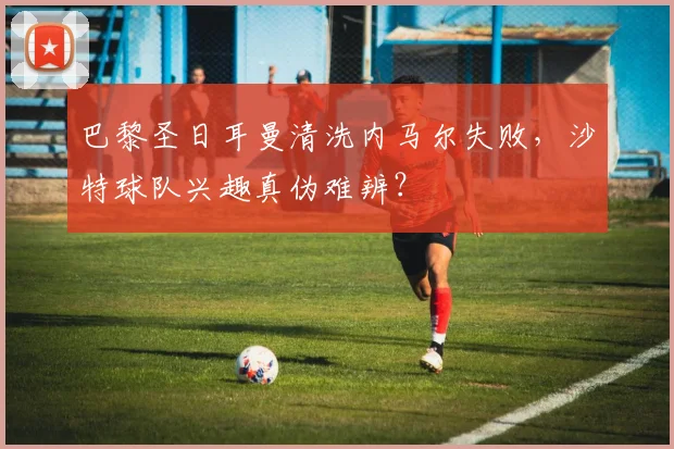 巴黎圣日耳曼清洗内马尔失败，沙特球队兴趣真伪难辨？