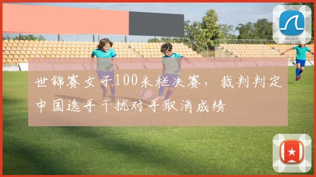 世锦赛女子100米栏决赛，裁判判定中国选手干扰对手取消成绩