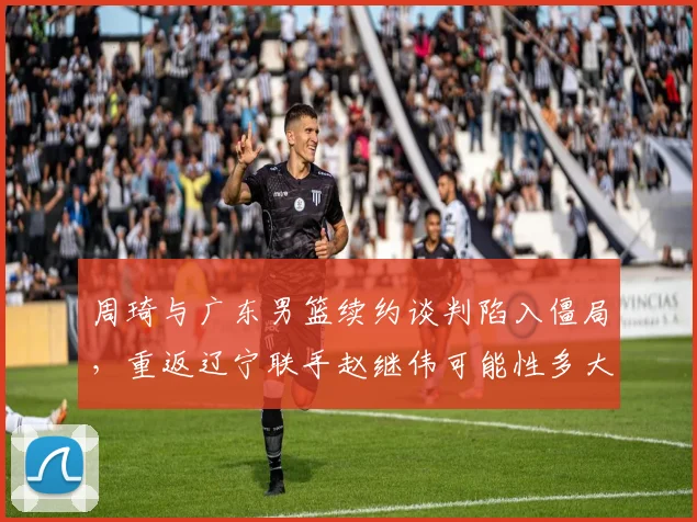 周琦与广东男篮续约谈判陷入僵局，重返辽宁联手赵继伟可能性多大？