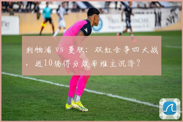 利物浦 vs 曼联：双红会争四大战，近10场得分效率谁主沉浮？